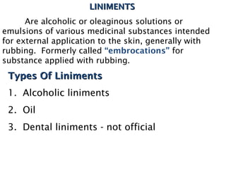 LINIMENTS
LINIMENTS
Are alcoholic or oleaginous solutions or
emulsions of various medicinal substances intended
for external application to the skin, generally with
rubbing. Formerly called “embrocations” for
substance applied with rubbing.
Types Of Liniments
Types Of Liniments
1. Alcoholic liniments
2. Oil
3. Dental liniments - not official
 