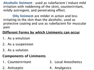 Different Forms by which Liniments can occur
Different Forms by which Liniments can occur
1. As a emulsion
2. As a suspension
3. As a solution
Components of Liniments
Components of Liniments
1. Counterirritant 3. Local Anesthetics
2. Antiseptic 4. Analgesics
Alcoholic liniment - used as rubefacient ( induce mild
irritation with reddening of the skin), counterirritant,
mildly astringent, and penetrating effect.
Oily liniment are milder in action and less
irritating to the skin than the alcoholic, used as
protective coating and use as rubefacient for muscular
pain
 
