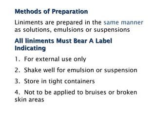 Methods of Preparation
Methods of Preparation
Liniments are prepared in the same manner
as solutions, emulsions or suspensions
All liniments Must Bear A Label
All liniments Must Bear A Label
Indicating
Indicating
1. For external use only
2. Shake well for emulsion or suspension
3. Store in tight containers
4. Not to be applied to bruises or broken
skin areas
 