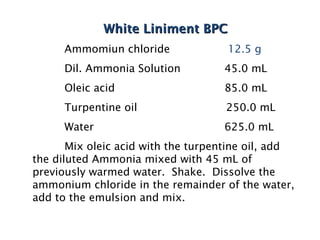 White Liniment BPC
White Liniment BPC
Ammomiun chloride 12.5 g
Dil. Ammonia Solution 45.0 mL
Oleic acid 85.0 mL
Turpentine oil 250.0 mL
Water 625.0 mL
Mix oleic acid with the turpentine oil, add
the diluted Ammonia mixed with 45 mL of
previously warmed water. Shake. Dissolve the
ammonium chloride in the remainder of the water,
add to the emulsion and mix.
 