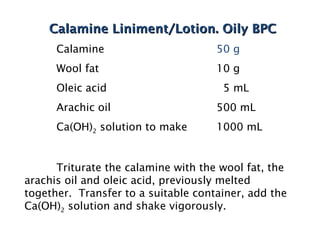 Calamine Liniment/Lotion. Oily BPC
Calamine Liniment/Lotion. Oily BPC
Calamine 50 g
Wool fat 10 g
Oleic acid 5 mL
Arachic oil 500 mL
Ca(OH)2 solution to make 1000 mL
Triturate the calamine with the wool fat, the
arachis oil and oleic acid, previously melted
together. Transfer to a suitable container, add the
Ca(OH)2 solution and shake vigorously.
 