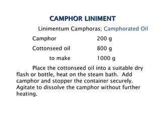 CAMPHOR LINIMENT
CAMPHOR LINIMENT
Linimentum Camphoras; Camphorated Oil
Camphor 200 g
Cottonseed oil 800 g
to make 1000 g
Place the cottonseed oil into a suitable dry
flash or bottle, heat on the steam bath. Add
camphor and stopper the container securely.
Agitate to dissolve the camphor without further
heating.
 