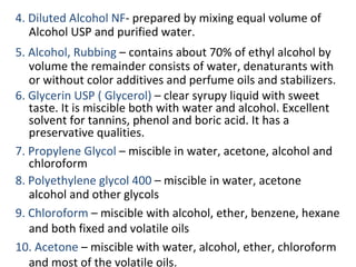4. Diluted Alcohol NF- prepared by mixing equal volume of
Alcohol USP and purified water.
5. Alcohol, Rubbing – contains about 70% of ethyl alcohol by
volume the remainder consists of water, denaturants with
or without color additives and perfume oils and stabilizers.
6. Glycerin USP ( Glycerol) – clear syrupy liquid with sweet
taste. It is miscible both with water and alcohol. Excellent
solvent for tannins, phenol and boric acid. It has a
preservative qualities.
7. Propylene Glycol – miscible in water, acetone, alcohol and
chloroform
8. Polyethylene glycol 400 – miscible in water, acetone
alcohol and other glycols
9. Chloroform – miscible with alcohol, ether, benzene, hexane
and both fixed and volatile oils
10. Acetone – miscible with water, alcohol, ether, chloroform
and most of the volatile oils.
 