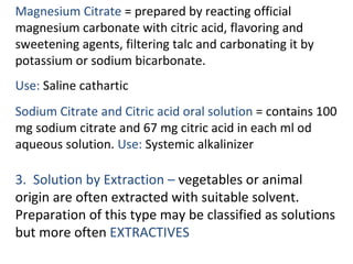 Magnesium Citrate = prepared by reacting official
magnesium carbonate with citric acid, flavoring and
sweetening agents, filtering talc and carbonating it by
potassium or sodium bicarbonate.
Use: Saline cathartic
Sodium Citrate and Citric acid oral solution = contains 100
mg sodium citrate and 67 mg citric acid in each ml od
aqueous solution. Use: Systemic alkalinizer
3. Solution by Extraction – vegetables or animal
origin are often extracted with suitable solvent.
Preparation of this type may be classified as solutions
but more often EXTRACTIVES
 