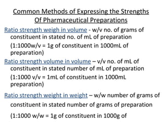 Common Methods of Expressing the Strengths
Of Pharmaceutical Preparations
Ratio strength weigh in volume - w/v no. of grams of
constituent in stated no. of mL of preparation
(1:1000w/v = 1g of constituent in 1000mL of
preparation)
Ratio strength volume in volume – v/v no. of mL of
constituent in stated number of mL of preparation
(1:1000 v/v = 1mL of constituent in 1000mL
preparation)
Ratio strength weight in weight – w/w number of grams of
constituent in stated number of grams of preparation
(1:1000 w/w = 1g of constituent in 1000g of
 