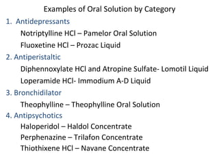 Examples of Oral Solution by Category
1. Antidepressants
Notriptylline HCl – Pamelor Oral Solution
Fluoxetine HCl – Prozac Liquid
2. Antiperistaltic
Diphennoxylate HCl and Atropine Sulfate- Lomotil Liquid
Loperamide HCl- Immodium A-D Liquid
3. Bronchidilator
Theophylline – Theophylline Oral Solution
4. Antipsychotics
Haloperidol – Haldol Concentrate
Perphenazine – Trilafon Concentrate
Thiothixene HCl – Navane Concentrate
 