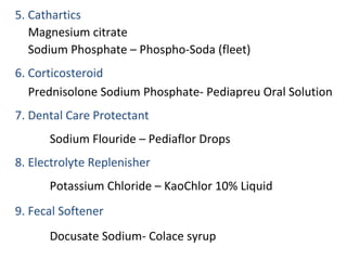 5. Cathartics
Magnesium citrate
Sodium Phosphate – Phospho-Soda (fleet)
6. Corticosteroid
Prednisolone Sodium Phosphate- Pediapreu Oral Solution
7. Dental Care Protectant
Sodium Flouride – Pediaflor Drops
8. Electrolyte Replenisher
Potassium Chloride – KaoChlor 10% Liquid
9. Fecal Softener
Docusate Sodium- Colace syrup
 