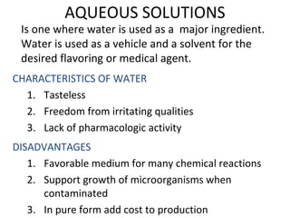 AQUEOUS SOLUTIONS
Is one where water is used as a major ingredient.
Water is used as a vehicle and a solvent for the
desired flavoring or medical agent.
CHARACTERISTICS OF WATER
1. Tasteless
2. Freedom from irritating qualities
3. Lack of pharmacologic activity
DISADVANTAGES
1. Favorable medium for many chemical reactions
2. Support growth of microorganisms when
contaminated
3. In pure form add cost to production
 