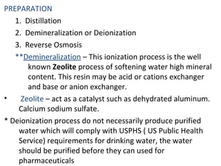 PREPARATION
1. Distillation
2. Demineralization or Deionization
3. Reverse Osmosis
**Demineralization – This ionization process is the well
known Zeolite process of softening water high mineral
content. This resin may be acid or cations exchanger
and base or anion exchanger.
• Zeolite – act as a catalyst such as dehydrated aluminum.
Calcium sodium sulfate.
* Deionization process do not necessarily produce purified
water which will comply with USPHS ( US Public Health
Service) requirements for drinking water, the water
should be purified before they can used for
pharmaceuticals
 