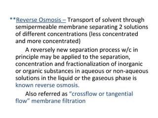 **Reverse Osmosis – Transport of solvent through
semipermeable membrane separating 2 solutions
of different concentrations (less concentrated
and more concentrated)
A reversely new separation process w/c in
principle may be applied to the separation,
concentration and fractionalization of inorganic
or organic substances in aqueous or non-aqueous
solutions in the liquid or the gaseous phase is
known reverse osmosis.
Also referred as “crossflow or tangential
flow” membrane filtration
 