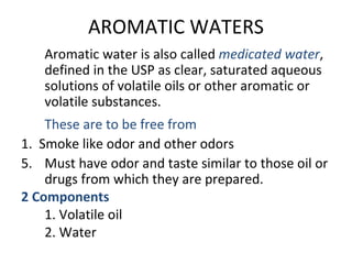 AROMATIC WATERS
Aromatic water is also called medicated water,
defined in the USP as clear, saturated aqueous
solutions of volatile oils or other aromatic or
volatile substances.
These are to be free from
1. Smoke like odor and other odors
5. Must have odor and taste similar to those oil or
drugs from which they are prepared.
2 Components
1. Volatile oil
2. Water
 