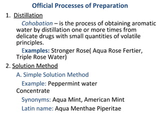 Official Processes of Preparation
1. Distillation
Cohobation – is the process of obtaining aromatic
water by distillation one or more times from
delicate drugs with small quantities of volatile
principles.
Examples: Stronger Rose( Aqua Rose Fertier,
Triple Rose Water)
2. Solution Method
A. Simple Solution Method
Example: Peppermint water
Concentrate
Synonyms: Aqua Mint, American Mint
Latin name: Aqua Menthae Piperitae
 