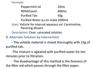 Formula:
Peppermint oil 20mL
90%Ethanol 600mL
Purified Talc 50g
Purified Water q.s.to make1000mL
Uses: Vehicle for internal aqueous sol. Carminative,
flavoring diluent
Description: Clear, saturated solution
B. Alternate Solution by Intervention
- The volatile material is mixed thoroughly with 15g of
purified talc.
-The mixture is agitated with purified water for ten
minutes prior to filtration.
- The disadvantage of this method is the fineness of
the filter aid which passes through the filter paper.
 