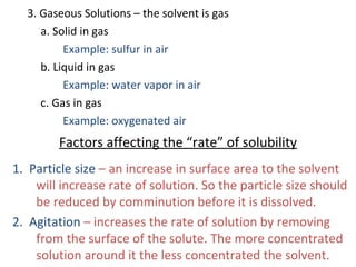 3. Gaseous Solutions – the solvent is gas
a. Solid in gas
Example: sulfur in air
b. Liquid in gas
Example: water vapor in air
c. Gas in gas
Example: oxygenated air
Factors affecting the “rate” of solubility
1. Particle size – an increase in surface area to the solvent
will increase rate of solution. So the particle size should
be reduced by comminution before it is dissolved.
2. Agitation – increases the rate of solution by removing
from the surface of the solute. The more concentrated
solution around it the less concentrated the solvent.
 