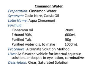 Cinnamon Water
Preparation: Cinnamon Water
Synonym: Casio Nare, Cassia Oil
Latin Name: Aqua Cinnamoni
Formula:
Cinnamon oil 20mL
Ethanol 90% 600mL
Purified Talc 50g
Purified water q.s. to make 1000mL
Procedure: Alternate Solution Method
Uses: As flavored vehicle for internal aqueous
solution, antiseptic in eye lotion, carminative
Description: Clear, Saturated Solution
 