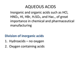 AQUEOUS ACIDS
Inorganic and organic acids such as HCl,
HNO3, HI, HBr, H2SO4, and Hac., of great
importance in chemical and pharmaceutical
manufacturing
Division of inorganic acids
1. Hydroacids – no oxygen
2. Oxygen containing acids
 