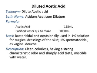 Diluted Acetic Acid
Synonym: Dilute Acetic acid
Latin Name: Acidum Aceticum Dilatum
Formula:
Acetic Acid 158mL
Purified water q.s. to make 1000mL
Uses: Bactericidal and occasionally used in 1% solution
for surgical dressings of the skin; 1% spermatocidal,
as vaginal douche
Description: Clear, colorless, having a strong
characteristic odor and sharply acid taste, miscible
with water.
 