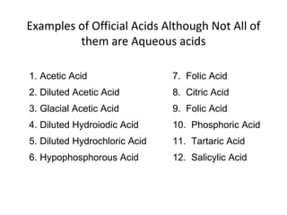 Examples of Official Acids Although Not All of
them are Aqueous acids
1. Acetic Acid 7. Folic Acid
2. Diluted Acetic Acid 8. Citric Acid
3. Glacial Acetic Acid 9. Folic Acid
4. Diluted Hydroiodic Acid 10. Phosphoric Acid
5. Diluted Hydrochloric Acid 11. Tartaric Acid
6. Hypophosphorous Acid 12. Salicylic Acid
 