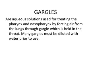 GARGLES
Are aqueous solutions used for treating the
pharynx and nasopharynx by forcing air from
the lungs through gargle which is held in the
throat. Many gargles must be diluted with
water prior to use.
 