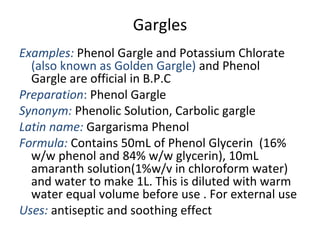 Gargles
Examples: Phenol Gargle and Potassium Chlorate
(also known as Golden Gargle) and Phenol
Gargle are official in B.P.C
Preparation: Phenol Gargle
Synonym: Phenolic Solution, Carbolic gargle
Latin name: Gargarisma Phenol
Formula: Contains 50mL of Phenol Glycerin (16%
w/w phenol and 84% w/w glycerin), 10mL
amaranth solution(1%w/v in chloroform water)
and water to make 1L. This is diluted with warm
water equal volume before use . For external use
Uses: antiseptic and soothing effect
 