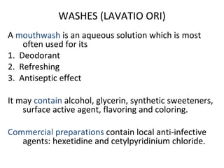 WASHES (LAVATIO ORI)
A mouthwash is an aqueous solution which is most
often used for its
1. Deodorant
2. Refreshing
3. Antiseptic effect
It may contain alcohol, glycerin, synthetic sweeteners,
surface active agent, flavoring and coloring.
Commercial preparations contain local anti-infective
agents: hexetidine and cetylpyridinium chloride.
 