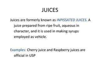 JUICES
Juices are formerly known as INPISSATED JUICES. A
juice prepared from ripe fruit, aqueous in
character, and it is used in making syrups
employed as vehicle.
Examples: Cherry juice and Raspberry juices are
official in USP
 
