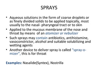 SPRAYS
• Aqueous solutions in the form of coarse droplets or
as finely divided solids to be applied topically, most
usually to the nasal- pharyngeal tract or to skin
• Applied to the mucous membrane of the nose and
throat by means of an atomizer or nebulizer
• Such sprays may contain antibiotics, antihistamine,
vasoconstrictor, alcohol and suitable solubilizing and
wetting agents
• Another device to deliver spray is called “spray-o-
mizer”, this is for throat
Examples: Nasalide(Syntex), Nostrilla
 