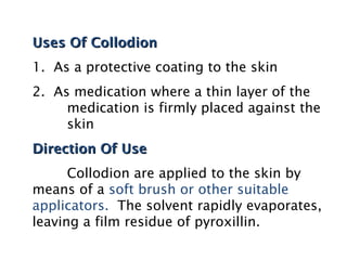 Uses Of Collodion
Uses Of Collodion
1. As a protective coating to the skin
2. As medication where a thin layer of the
medication is firmly placed against the
skin
Direction Of Use
Direction Of Use
Collodion are applied to the skin by
means of a soft brush or other suitable
applicators. The solvent rapidly evaporates,
leaving a film residue of pyroxillin.
 