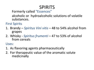 SPIRITS
Formerly called “Essences”
alcoholic or hydroalcoholic solutions of volatile
substances.
First Spirits
1. Brandy – Spiritus Vini vitis – 48 to 54% alcohol from
grapes
2. Whisky - Spiritus frumenti – 47 to 53% of alcohol
from cereals
Uses:
1. As flavoring agents pharmaceutically
2. For therapeutic value of the aromatic solute
medicinally
 