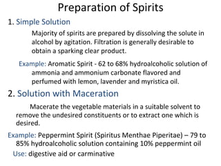 Preparation of Spirits
1. Simple Solution
Majority of spirits are prepared by dissolving the solute in
alcohol by agitation. Filtration is generally desirable to
obtain a sparking clear product.
Example: Aromatic Spirit - 62 to 68% hydroalcoholic solution of
ammonia and ammonium carbonate flavored and
perfumed with lemon, lavender and myristica oil.
2. Solution with Maceration
Macerate the vegetable materials in a suitable solvent to
remove the undesired constituents or to extract one which is
desired.
Example: Peppermint Spirit (Spiritus Menthae Piperitae) – 79 to
85% hydroalcoholic solution containing 10% peppermint oil
Use: digestive aid or carminative
 
