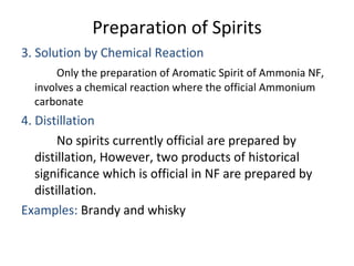 Preparation of Spirits
3. Solution by Chemical Reaction
Only the preparation of Aromatic Spirit of Ammonia NF,
involves a chemical reaction where the official Ammonium
carbonate
4. Distillation
No spirits currently official are prepared by
distillation, However, two products of historical
significance which is official in NF are prepared by
distillation.
Examples: Brandy and whisky
 