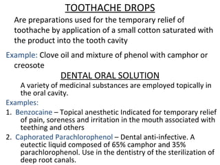 TOOTHACHE DROPS
Are preparations used for the temporary relief of
toothache by application of a small cotton saturated with
the product into the tooth cavity
Example: Clove oil and mixture of phenol with camphor or
creosote
DENTAL ORAL SOLUTION
A variety of medicinal substances are employed topically in
the oral cavity.
Examples:
1. Benzocaine – Topical anesthetic Indicated for temporary relief
of pain, soreness and irritation in the mouth associated with
teething and others
2. Caphorated Parachlorophenol – Dental anti-infective. A
eutectic liquid composed of 65% camphor and 35%
parachlorophenol. Use in the dentistry of the sterilization of
deep root canals.
 