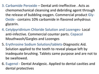3. Carbamide Peroxide – Dental anti-ineffective . Acts as
chemomechanical cleansing and debriding agent through
the release of bubbling oxygen. Commercial product Gly-
Oxide - contains 10% carbamide in flavored anhydrous
glycerin.
4. Cetylpyridinium Chloride Solution and Lozenges- Local
anti-infective. Commercial counter parts. Cepacol
Mouthwash/Gargles and Lozenges
5. Erythrosine Sodium Solution/tablets-Diagnostic Aid.
Solution applied to the teeth to reveal plaque left by
inadequate brushing. Tablets same purpose and are not to
be swallowed.
6. Eugenol - Dental Analgesic. Applied to dental cavities and
dental protectives
 