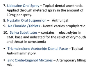 7. Lidocaine Oral Spray – Topical dental anesthetic.
Applied through metered spray in the amount of
10mg per spray.
8. Nystatin Oral Suspension – Antifungal
9. Na Fluoride /Tablets - Dental carries prophylactic
10. Saliva Substitutes – contains electrolytes in
CMC base and indicated for the relief of drymouth
and throat in xerostomia
• Triamcinolone Acetonide Dental Paste – Topical
Anti-inflammatory
• Zinc Oxide-Eugenol Mixtures – A temporary filling
mix
 