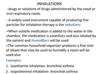 INHALATIONS
- drugs or solutions of drugs administered by the nasal or
oral respiratory route.
- A widely used instrument capable of producing fine
particles for inhalation therapy is the nebulizers
=When volatile medication is added to the water in the
chamber, the medication is volatilizes and also inhaled by
the patient and Humidifiers will be used
=The common household vaporizer produces a fine mist
of steam that may be used to humidify a room will be
used also
Examples:
1. Isoetharine inhalation- bronchial asthma
2. Isoproterenol inhalation- bronchial asthma
 