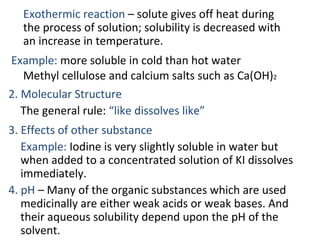 Exothermic reaction – solute gives off heat during
the process of solution; solubility is decreased with
an increase in temperature.
Example: more soluble in cold than hot water
Methyl cellulose and calcium salts such as Ca(OH)2
2. Molecular Structure
The general rule: “like dissolves like”
3. Effects of other substance
Example: Iodine is very slightly soluble in water but
when added to a concentrated solution of KI dissolves
immediately.
4. pH – Many of the organic substances which are used
medicinally are either weak acids or weak bases. And
their aqueous solubility depend upon the pH of the
solvent.
 
