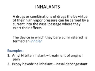 INHALANTS
A drugs or combinations of drugs the by virtue
of their high vapor pressure can be carried by a
current into the nasal passage where they
exert their effects.
The device in which they bare administered is
termed an inhaler
Examples:
1. Amyl Nitrite inhalant – treatment of anginal
pain
2. Propylhexedrine inhalant – nasal decongestant
 