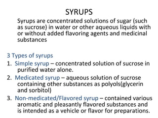 SYRUPS
Syrups are concentrated solutions of sugar (such
as sucrose) in water or other aqueous liquids with
or without added flavoring agents and medicinal
substances
3 Types of syrups
1. Simple syrup – concentrated solution of sucrose in
purified water alone.
2. Medicated syrup – aqueous solution of sucrose
containing other substances as polyols(glycerin
and sorbitol)
3. Non-medicated/Flavored syrup – contained various
aromatic and pleasantly flavored substances and
is intended as a vehicle or flavor for preparations.
 