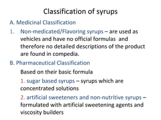 Classification of syrups
A. Medicinal Classification
1. Non-medicated/Flavoring syrups – are used as
vehicles and have no official formulas and
therefore no detailed descriptions of the product
are found in compedia.
B. Pharmaceutical Classification
Based on their basic formula
1. sugar based syrups – syrups which are
concentrated solutions
2. artificial sweeteners and non-nutritive syrups –
formulated with artificial sweetening agents and
viscosity builders
 