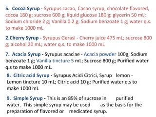 5. Cocoa Syrup - Syrupus cacao, Cacao syrup, chocolate flavored,
cocoa 180 g; sucrose 600 g; liquid glucose 180 g; glycerin 50 mL;
Sodium chloride 2 g; Vanilla 0.2 g; Sodium benzoate 1 g; water q.s.
to make 1000 mL
2.Cherry Syrup - Syrupus Gerasi - Cherry juice 475 mL; sucrose 800
g; alcohol 20 mL; water q.s. to make 1000 mL
7. Acacia Syrup - Syrupus acaciae - Acacia powder 100g; Sodium
benzoate 1 g; Vanilla tincture 5 mL; Sucrose 800 g; Purified water
q.s to make 1000 mL.
8. Citric acid Syrup - Syrupus Acidi Citrici, Syrup lemon -
Lemon tincture 10 mL; Citric acid 10 g: Purified water q.s to
make 1000 mL
9. Simple Syrup - This is an 85% of sucrose in purified
water. This simple syrup may be used as the basis for the
preparation of flavored or medicated syrup.
 