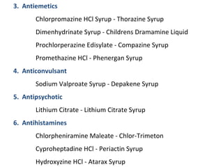 3. Antiemetics
Chlorpromazine HCl Syrup - Thorazine Syrup
Dimenhydrinate Syrup - Childrens Dramamine Liquid
Prochlorperazine Edisylate - Compazine Syrup
Promethazine HCl - Phenergan Syrup
4. Anticonvulsant
Sodium Valproate Syrup - Depakene Syrup
5. Antipsychotic
Lithium Citrate - Lithium Citrate Syrup
6. Antihistamines
Chlorpheniramine Maleate - Chlor-Trimeton
Cyproheptadine HCl - Periactin Syrup
Hydroxyzine HCl - Atarax Syrup
 