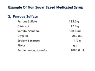 Example Of Non Sugar Based Medicated Syrup
Example Of Non Sugar Based Medicated Syrup
2. Ferrous Sulfate
2. Ferrous Sulfate
Ferrous Sulfate 135.0 g
Citric acid 12.0 g
Sorbitol Solution 350.0 mL
Glycerin 50.0 mL
Sodium Benzoate 1.0 g
Flavor q.s
Purified water, to make 1000.0 mL
 