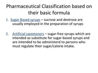 Pharmaceutical Classification based on
their basic formula
1. Sugar Based syrups – sucrose and dextrose are
usually employed in the preparation of syrups
2. Artificial sweeteners – sugar-free syrups which are
intended as substitute for sugar-based syrups and
are intended to be administerd to persons who
must regulate their sugar/calorie intake.
 