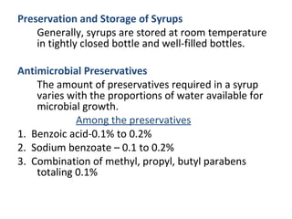 Preservation and Storage of Syrups
Generally, syrups are stored at room temperature
in tightly closed bottle and well-filled bottles.
Antimicrobial Preservatives
The amount of preservatives required in a syrup
varies with the proportions of water available for
microbial growth.
Among the preservatives
1. Benzoic acid-0.1% to 0.2%
2. Sodium benzoate – 0.1 to 0.2%
3. Combination of methyl, propyl, butyl parabens
totaling 0.1%
 