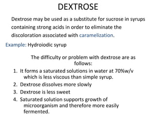 DEXTROSE
Dextrose may be used as a substitute for sucrose in syrups
containing strong acids in order to eliminate the
discoloration associated with caramelization.
Example: Hydroiodic syrup
The difficulty or problem with dextrose are as
follows:
1. It forms a saturated solutions in water at 70%w/v
which is less viscous than simple syrup.
2. Dextrose dissolves more slowly
3. Dextrose is less sweet
4. Saturated solution supports growth of
microorganism and therefore more easily
fermented.
 