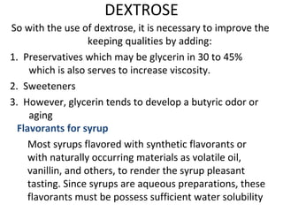 DEXTROSE
So with the use of dextrose, it is necessary to improve the
keeping qualities by adding:
1. Preservatives which may be glycerin in 30 to 45%
which is also serves to increase viscosity.
2. Sweeteners
3. However, glycerin tends to develop a butyric odor or
aging
Flavorants for syrup
Most syrups flavored with synthetic flavorants or
with naturally occurring materials as volatile oil,
vanillin, and others, to render the syrup pleasant
tasting. Since syrups are aqueous preparations, these
flavorants must be possess sufficient water solubility
 