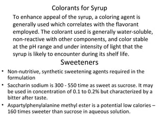 Colorants for Syrup
To enhance appeal of the syrup, a coloring agent is
generally used which correlates with the flavorant
employed. The colorant used is generally water-soluble,
non-reactive with other components, and color stable
at the pH range and under intensity of light that the
syrup is likely to encounter during its shelf life.
Sweeteners
• Non-nutritive, synthetic sweetening agents required in the
formulation
• Saccharin sodium is 300 - 550 time as sweet as sucrose. It may
be used in concentration of 0.1 to 0.2% but characterized by a
bitter after taste.
• Aspartylphenylalanine methyl ester is a potential low calories –
160 times sweeter than sucrose in aqueous solution.
 