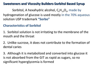 Sweeteners and Viscosity Builders-Sorbitol Based Syrup
Sweeteners and Viscosity Builders-Sorbitol Based Syrup
Sorbitol, A hexahydric alcohol, C6H14O6, made by
hydrogenation of glucose is used mostly in the 70% aqueous
solution USP trademark “Sorbo”
Characteristics of Sorbitol
1. Sorbitol solution is not irritating to the membrane of the
mouth and the throat
2. Unlike sucrose, it does not contribute to the formation of
dental caries
3. Although it is metabolized and converted into glucose it
is not absorbed from the GIT as rapid as sugars, so no
significant hyperglycemia is formed
 