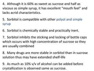4. Although it is 60% as sweet as sucrose and half as
viscous as simple syrup, it has excellent “mouth feel” and
lacks acrid characteristics.
5. Sorbitol is compatible with other polyol and simple
syrup
6. Sorbitol is chemically stable and practically inert.
7. Sorbitol inhibits the sticking and locking of bottle caps
which occurs with high concentration of sucrose so they
are usually combined
8. Many drugs are more stable in sorbitol than in sucrose
solution thus may have extended shelf-life
9. As much as 10% v/v of alcohol can be added before
crystallization is observed same as sucrose.
 