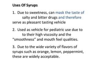 Uses Of Syrups
Uses Of Syrups
1. Due to sweetness, can mask the taste of
salty and bitter drugs and therefore
serve as pleasant tasting vehicle
2. Used as vehicle for pediatric use due to
to their high viscosity and the
“smoothness” and mouth feel qualities.
3. Due to the wide variety of flavors of
syrups such as orange, lemon, peppermint,
these are widely acceptable.
 